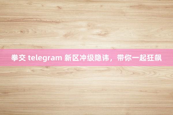 拳交 telegram 新区冲级隐讳，带你一起狂飙