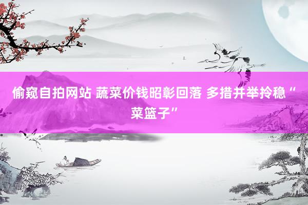 偷窥自拍网站 蔬菜价钱昭彰回落 多措并举拎稳“菜篮子”