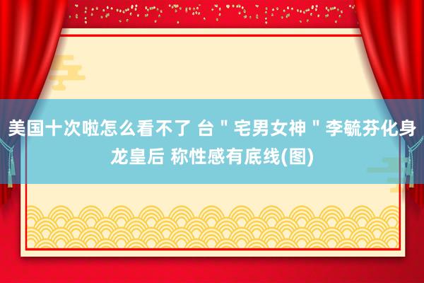 美国十次啦怎么看不了 台＂宅男女神＂李毓芬化身龙皇后 称性感有底线(图)