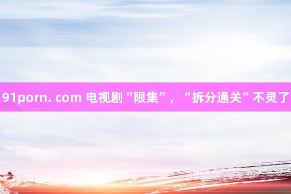 91porn. com 电视剧“限集”，“拆分通关”不灵了