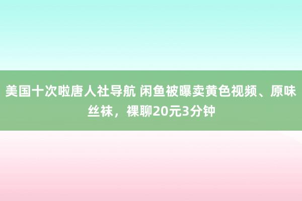 美国十次啦唐人社导航 闲鱼被曝卖黄色视频、原味丝袜，裸聊20元3分钟