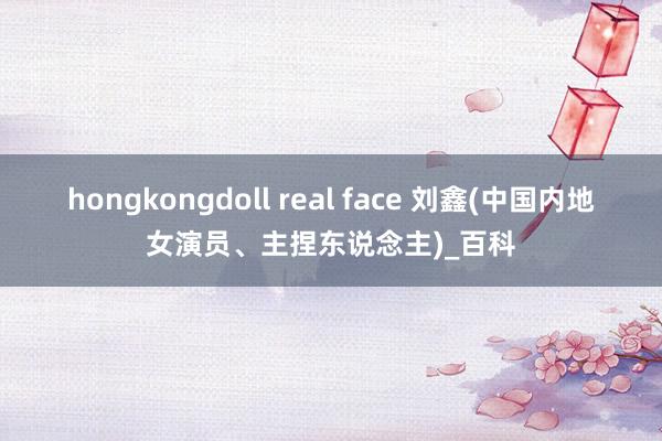 hongkongdoll real face 刘鑫(中国内地女演员、主捏东说念主)_百科