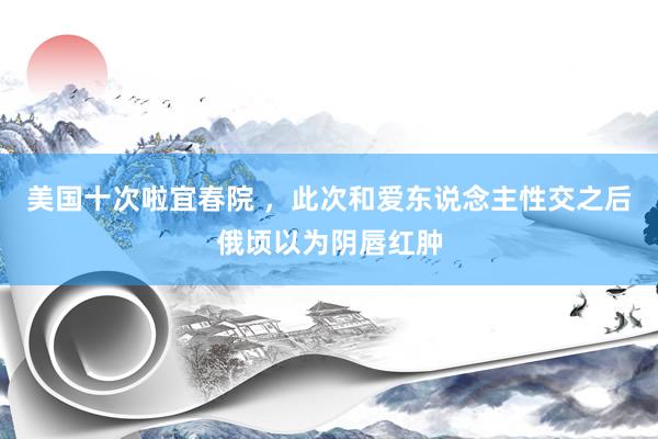 美国十次啦宜春院 ,此次和爱东说念主性交之后俄顷以为阴唇红肿
