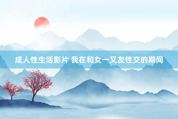成人性生活影片 我在和女一又友性交的期间