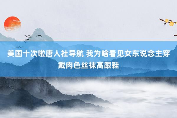 美国十次啦唐人社导航 我为啥看见女东说念主穿戴肉色丝袜高跟鞋