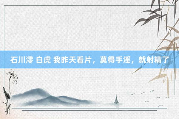 石川澪 白虎 我昨天看片,莫得手淫,就射精了