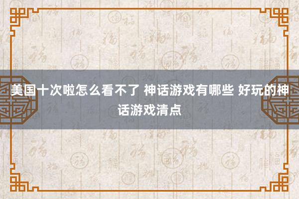 美国十次啦怎么看不了 神话游戏有哪些 好玩的神话游戏清点