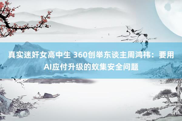 真实迷奸女高中生 360创举东谈主周鸿祎：要用AI应付升级的蚁集安全问题