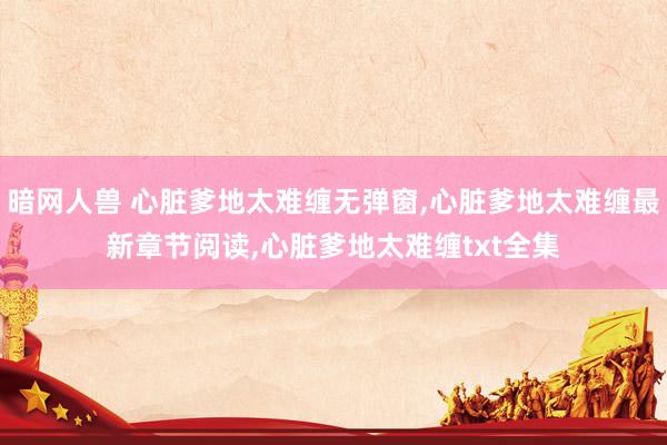 暗网人兽 心脏爹地太难缠无弹窗，心脏爹地太难缠最新章节阅读，心脏爹地太难缠txt全集