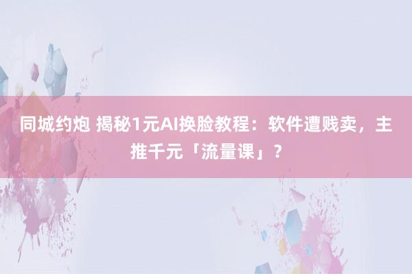 同城约炮 揭秘1元AI换脸教程：软件遭贱卖，主推千元「流量课」？