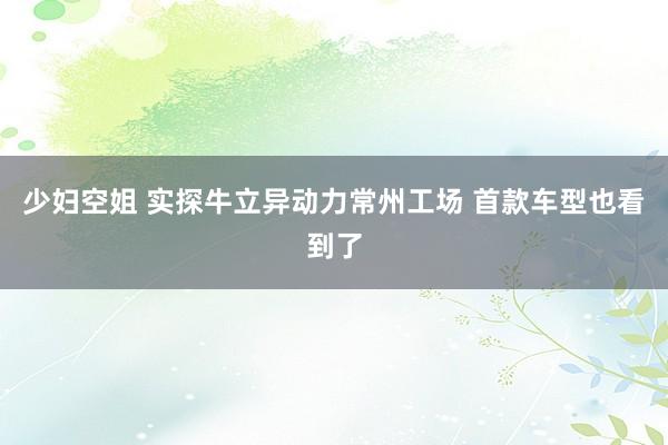 少妇空姐 实探牛立异动力常州工场 首款车型也看到了
