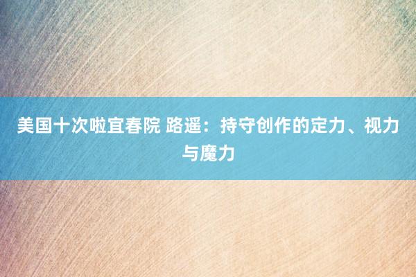 美国十次啦宜春院 路遥：持守创作的定力、视力与魔力