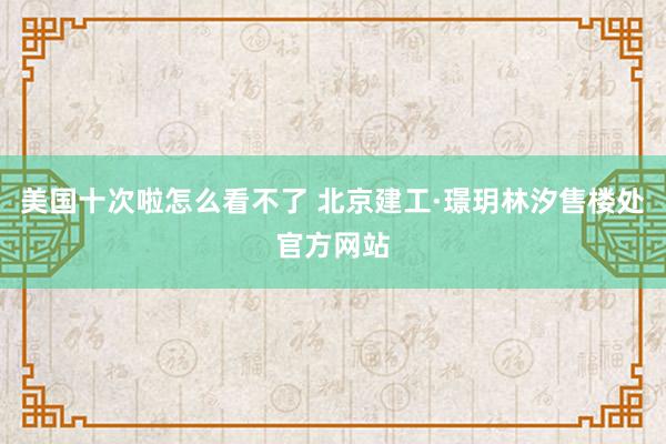 美国十次啦怎么看不了 北京建工·璟玥林汐售楼处官方网站