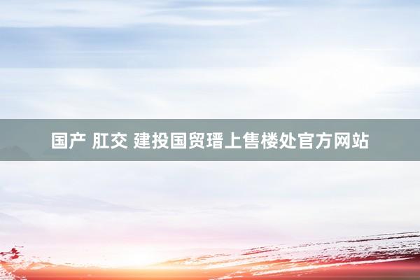 国产 肛交 建投国贸瑨上售楼处官方网站