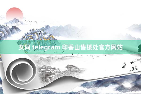 女同 telegram 印香山售楼处官方网站