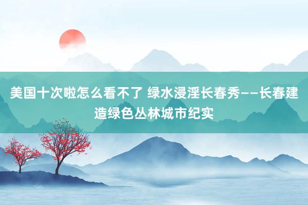 美国十次啦怎么看不了 绿水浸淫长春秀——长春建造绿色丛林城市纪实