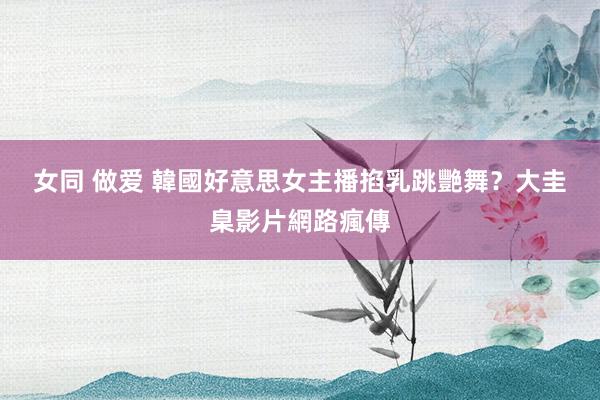 女同 做爱 韓國好意思女主播掐乳跳艷舞？　大圭臬影片網路瘋傳