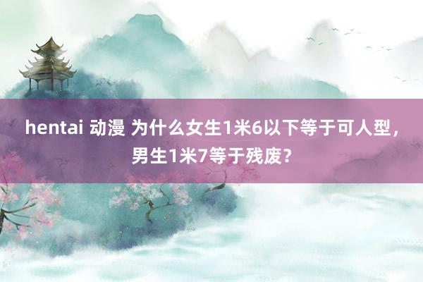 hentai 动漫 为什么女生1米6以下等于可人型,男生1米7等于残废?