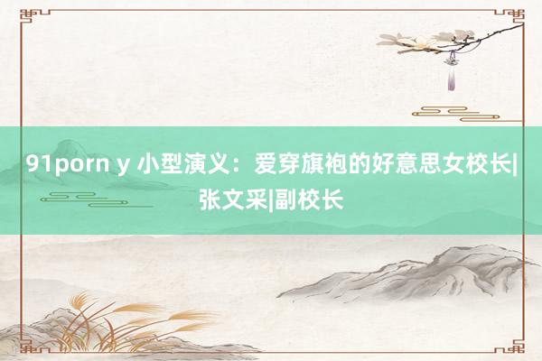 91porn y 小型演义：爱穿旗袍的好意思女校长|张文采|副校长