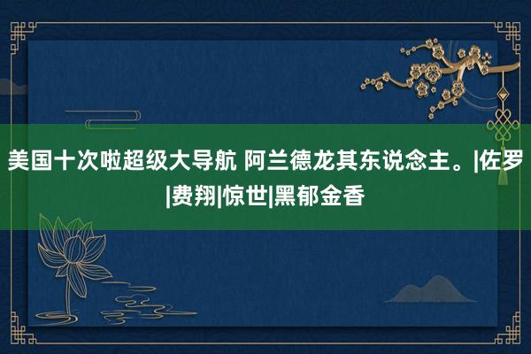 美国十次啦超级大导航 阿兰德龙其东说念主。|佐罗|费翔|惊世|黑郁金香