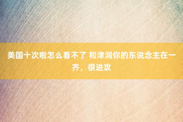 美国十次啦怎么看不了 和津润你的东说念主在一齐，很进攻