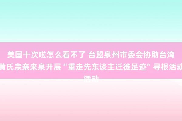 美国十次啦怎么看不了 台盟泉州市委会协助台湾黄氏宗亲来泉开展“重走先东谈主迁徙足迹”寻根活动