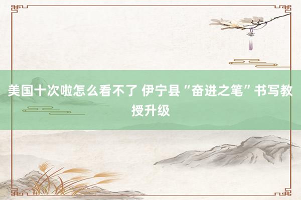 美国十次啦怎么看不了 伊宁县“奋进之笔”书写教授升级
