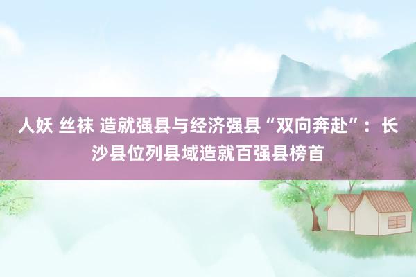 人妖 丝袜 造就强县与经济强县“双向奔赴”：长沙县位列县域造就百强县榜首
