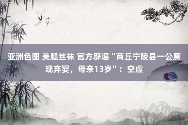 亚洲色图 美腿丝袜 官方辟谣“商丘宁陵县一公厕现弃婴，母亲13岁”：空虚