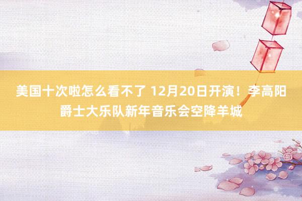 美国十次啦怎么看不了 12月20日开演！李高阳爵士大乐队新年音乐会空降羊城