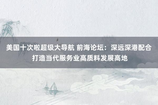 美国十次啦超级大导航 前海论坛：深远深港配合 打造当代服务业高质料发展高地
