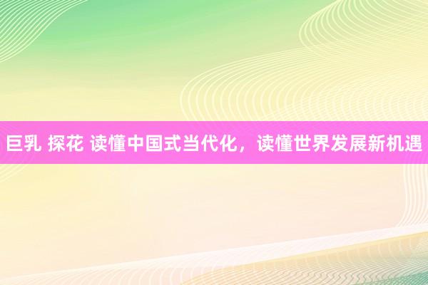 巨乳 探花 读懂中国式当代化，读懂世界发展新机遇