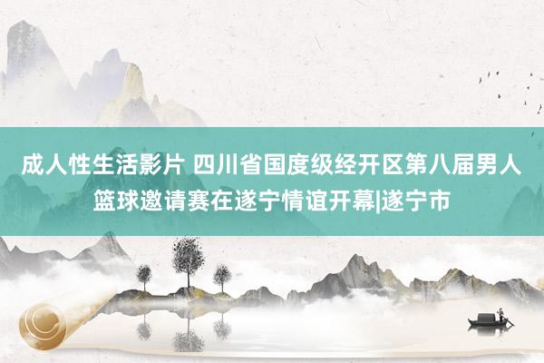 成人性生活影片 四川省国度级经开区第八届男人篮球邀请赛在遂宁情谊开幕|遂宁市