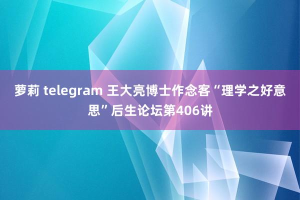 萝莉 telegram 王大亮博士作念客“理学之好意思”后生论坛第406讲