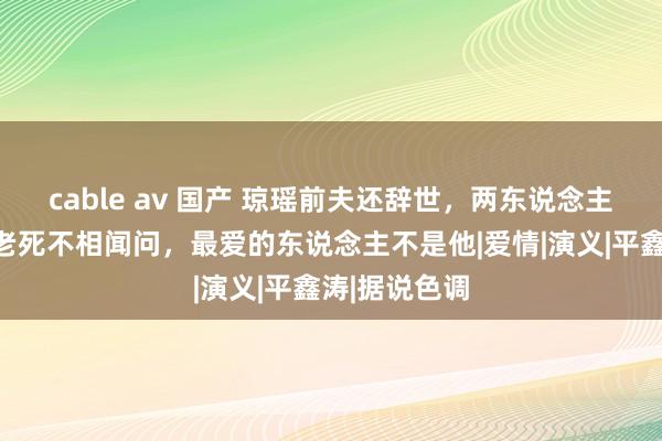 cable av 国产 琼瑶前夫还辞世，两东说念主恩仇被扒，老死不相闻问，最爱的东说念主不是他|爱情|演义|平鑫涛|据说色调
