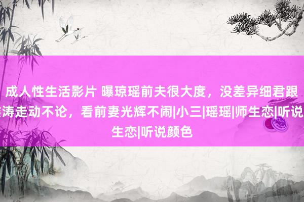 成人性生活影片 曝琼瑶前夫很大度，没差异细君跟平鑫涛走动不论，看前妻光辉不闹|小三|瑶瑶|师生恋|听说颜色