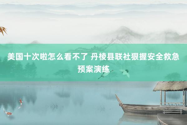 美国十次啦怎么看不了 丹棱县联社狠握安全救急预案演练