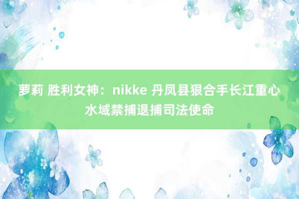 萝莉 胜利女神：nikke 丹凤县狠合手长江重心水域禁捕退捕司法使命