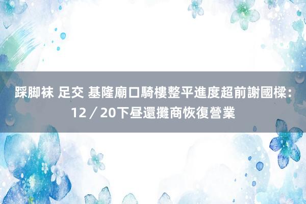 踩脚袜 足交 基隆廟口騎樓整平進度超前　謝國樑：12／20下昼還攤商恢復營業