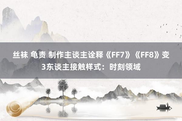 丝袜 龟责 制作主谈主诠释《FF7》《FF8》变3东谈主接触样式：时刻领域