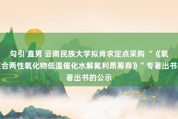 勾引 直男 云南民族大学拟肯求定点采购 “《氧化锆复合两性氧化物低温催化水解氟利昂筹商》”专著出书的公示