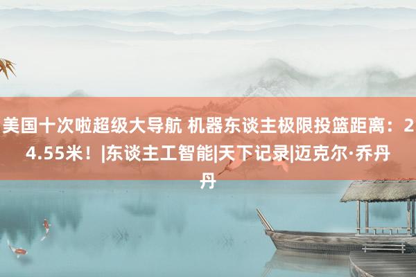 美国十次啦超级大导航 机器东谈主极限投篮距离：24.55米！|东谈主工智能|天下记录|迈克尔·乔丹