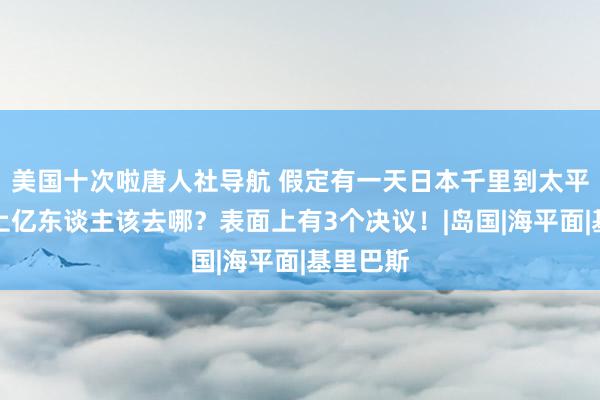 美国十次啦唐人社导航 假定有一天日本千里到太平洋底，上亿东谈主该去哪？表面上有3个决议！|岛国|海平面|基里巴斯