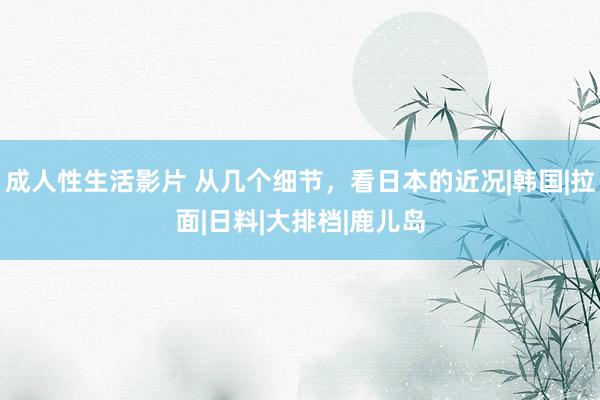 成人性生活影片 从几个细节，看日本的近况|韩国|拉面|日料|大排档|鹿儿岛