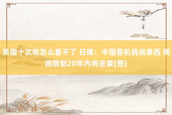 美国十次啦怎么看不了 日媒：中国客机挑战泰西 阛阓限制20年内将逆袭(图)