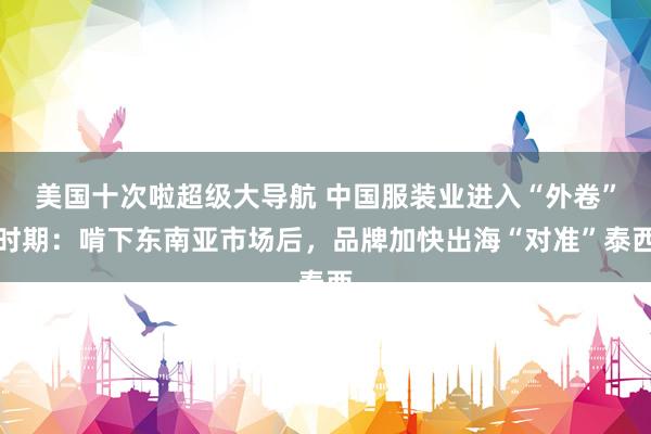 美国十次啦超级大导航 中国服装业进入“外卷”时期：啃下东南亚市场后，品牌加快出海“对准”泰西