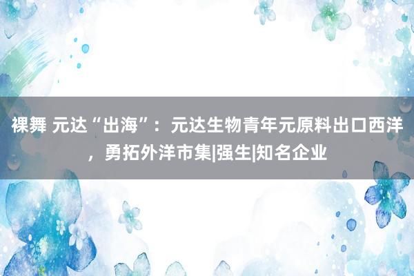 裸舞 元达“出海”：元达生物青年元原料出口西洋，勇拓外洋市集|强生|知名企业