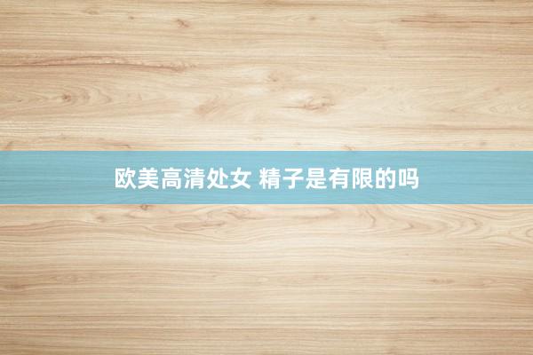 欧美高清处女 精子是有限的吗