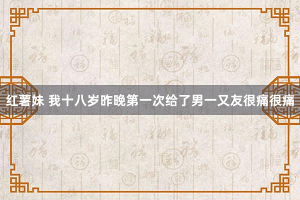 红薯妹 我十八岁昨晚第一次给了男一又友很痛很痛
