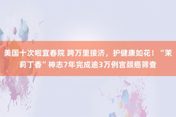 美国十次啦宜春院 跨万里接济，护健康如花！“茉莉丁香”神志7年完成逾3万例宫颈癌筛查